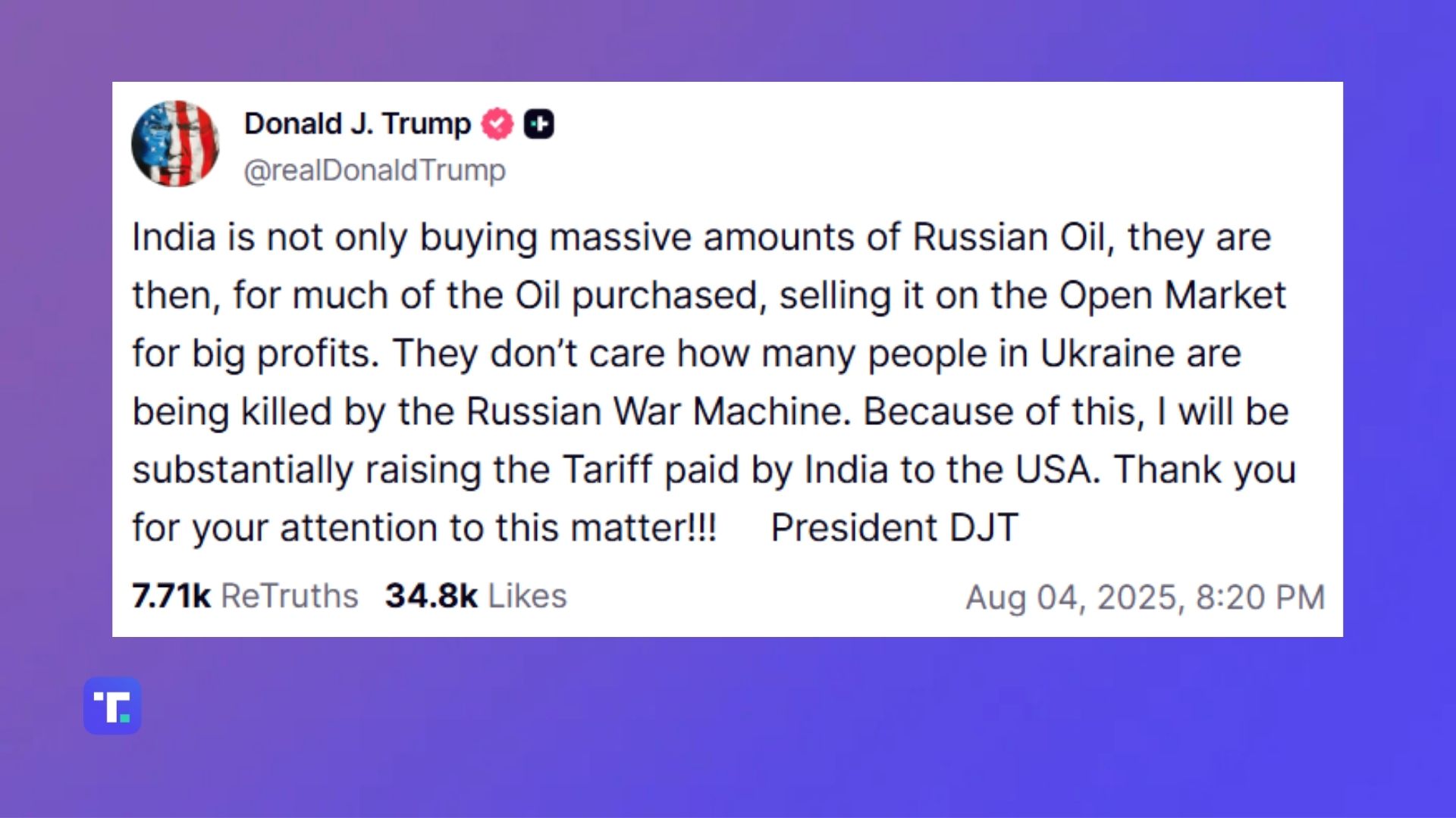 India is not only buying massive amounts of Russian Oil, they are then, for much of the Oil purchased, selling it on the Open Market for big profits. They don’t care how many people in Ukraine are being killed by the Russian War Machine. Because of this, I will be substantially raising the Tariff paid by India to the USA. Thank you for your attention to this matter!!! President DJT